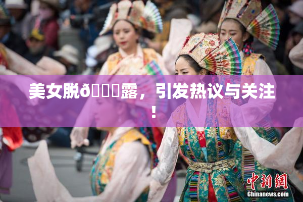 美女脱👙露，引发热议与关注！