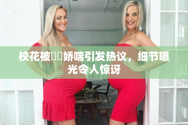校花被❌‌娇喘引发热议，细节曝光令人惊讶