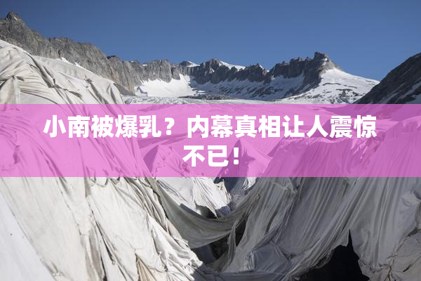 小南被爆乳？内幕真相让人震惊不已！