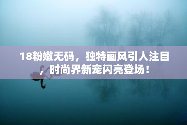 18粉嫩无码，独特画风引人注目，时尚界新宠闪亮登场！