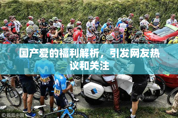 国产爱的福利解析，引发网友热议和关注