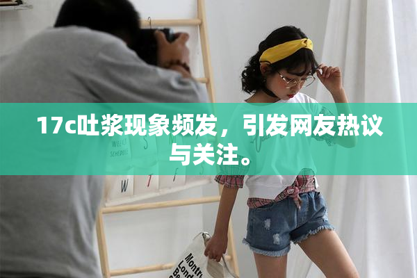 17c吐浆现象频发，引发网友热议与关注。