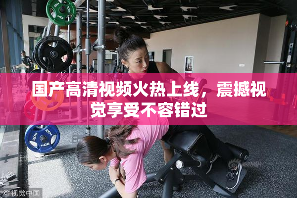 国产高清视频火热上线，震撼视觉享受不容错过