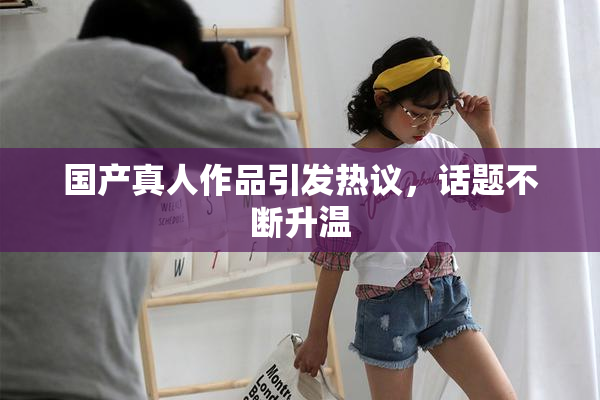 国产真人作品引发热议，话题不断升温