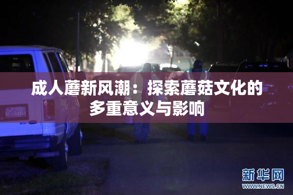 成人蘑新风潮：探索蘑菇文化的多重意义与影响