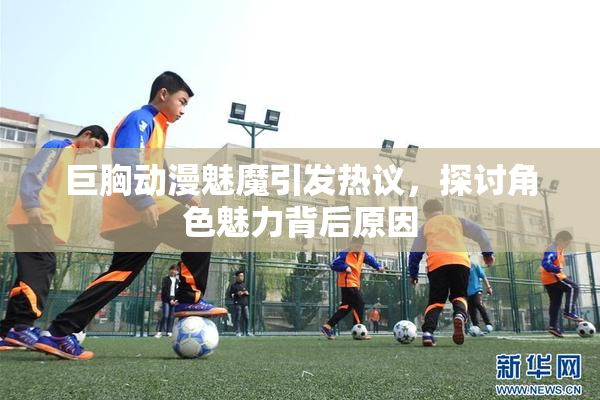 巨胸动漫魅魔引发热议，探讨角色魅力背后原因