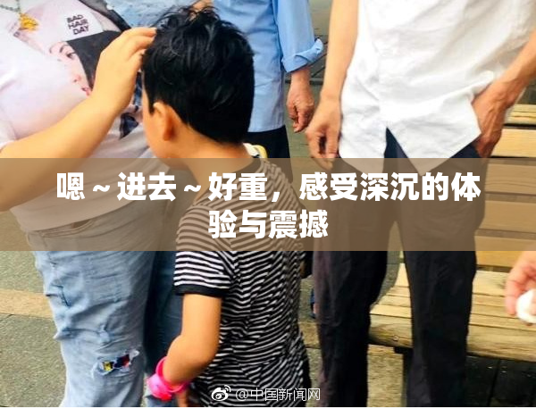 嗯～进去～好重，感受深沉的体验与震撼