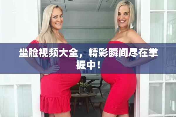 坐脸视频大全，精彩瞬间尽在掌握中！