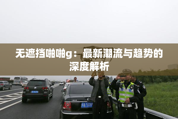 无遮挡啪啪g：最新潮流与趋势的深度解析
