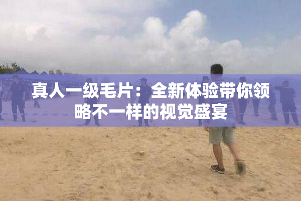 真人一级毛片：全新体验带你领略不一样的视觉盛宴
