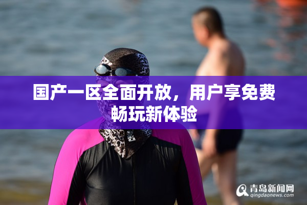 国产一区全面开放，用户享免费畅玩新体验