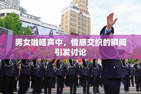 男女啪嗒声中，情感交织的瞬间引发讨论