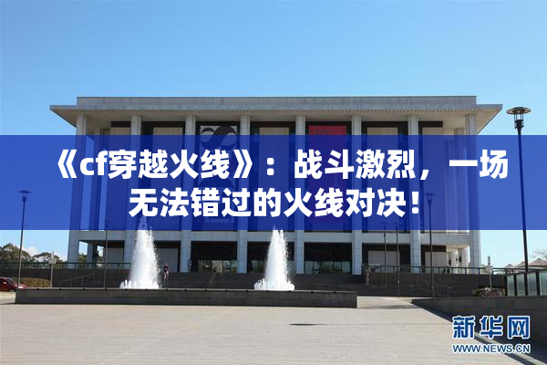 《cf穿越火线》：战斗激烈，一场无法错过的火线对决！