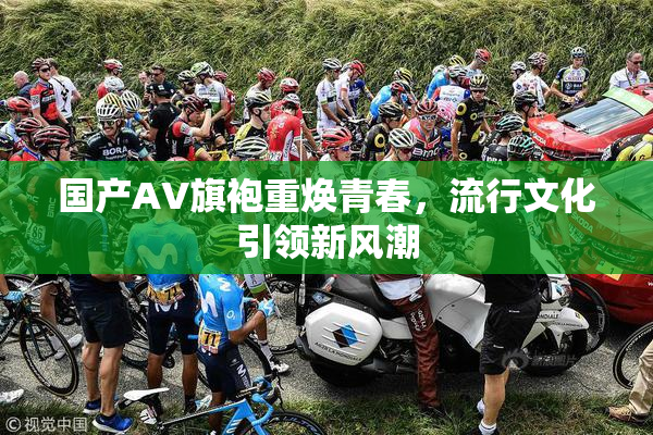 国产AV旗袍重焕青春，流行文化引领新风潮