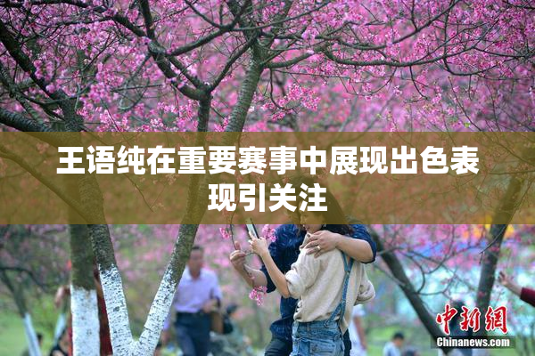 王语纯在重要赛事中展现出色表现引关注