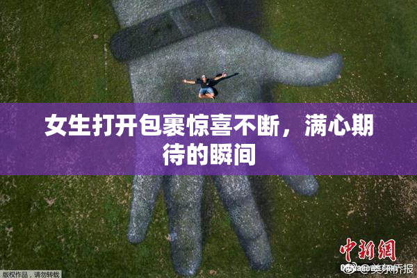 女生打开包裹惊喜不断，满心期待的瞬间