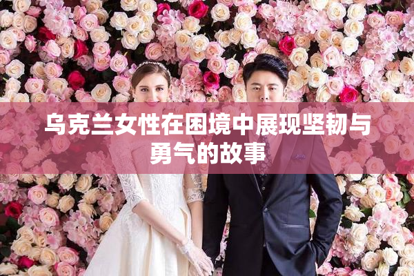乌克兰女性在困境中展现坚韧与勇气的故事