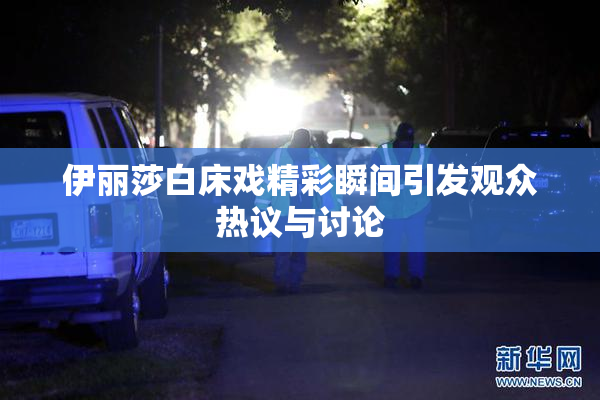 伊丽莎白床戏精彩瞬间引发观众热议与讨论