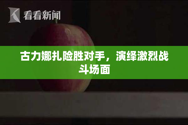 古力娜扎险胜对手，演绎激烈战斗场面