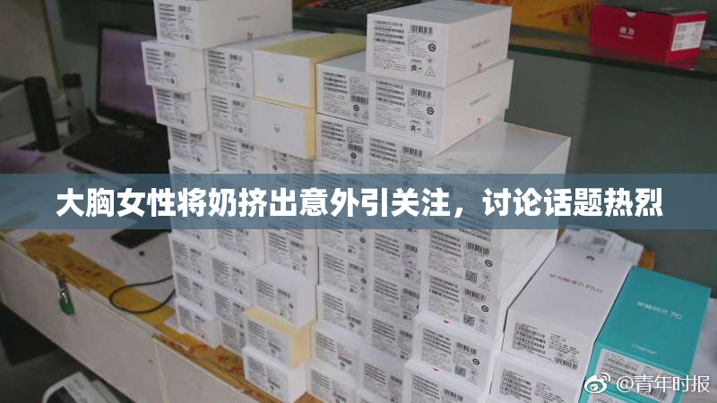 大胸女性将奶挤出意外引关注，讨论话题热烈
