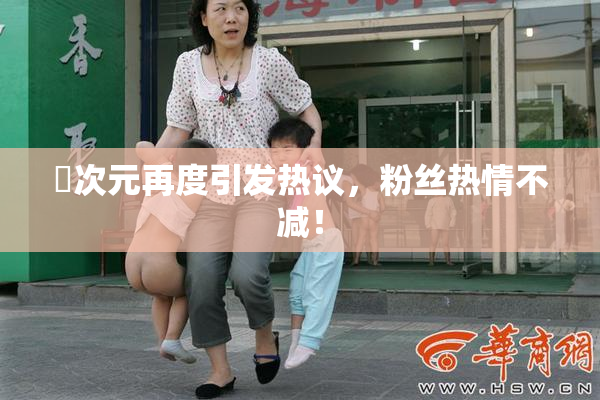 囧次元再度引发热议，粉丝热情不减！