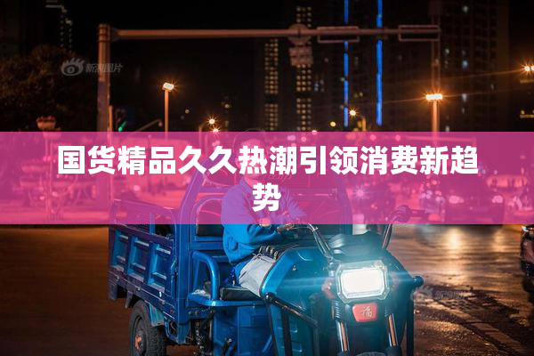 国货精品久久热潮引领消费新趋势