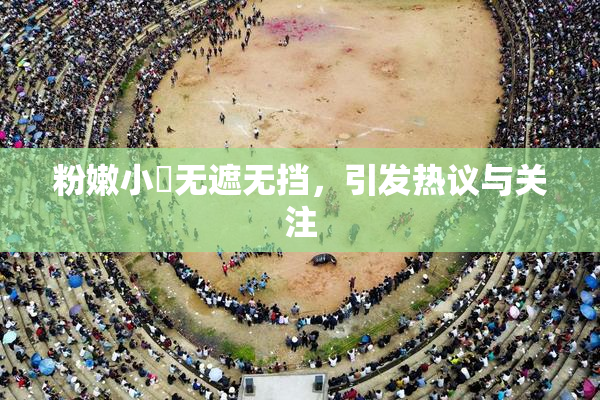 粉嫩小泬无遮无挡，引发热议与关注