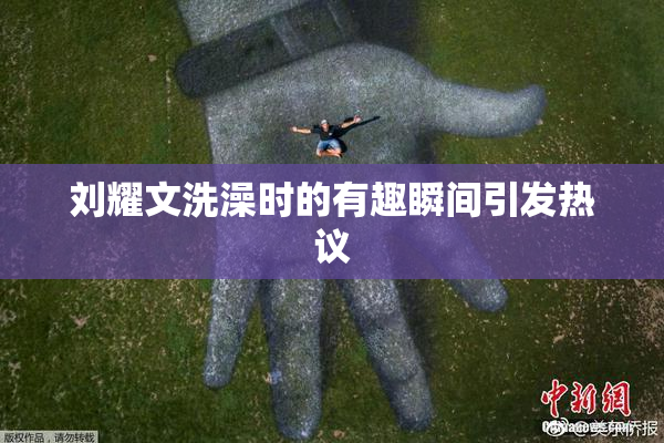 刘耀文洗澡时的有趣瞬间引发热议