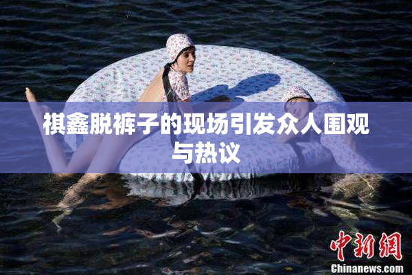 祺鑫脱裤子的现场引发众人围观与热议