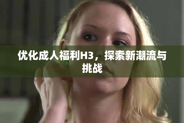 优化成人福利H3，探索新潮流与挑战