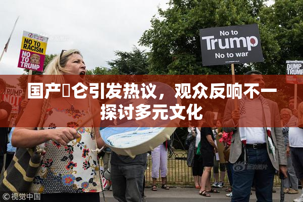 国产婬仑引发热议，观众反响不一探讨多元文化
