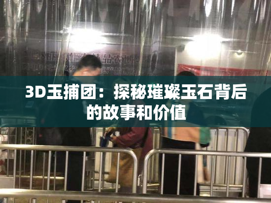 3D玉捕团：探秘璀璨玉石背后的故事和价值