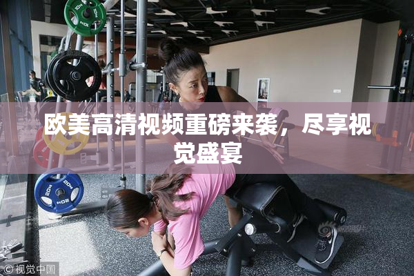 欧美高清视频重磅来袭，尽享视觉盛宴