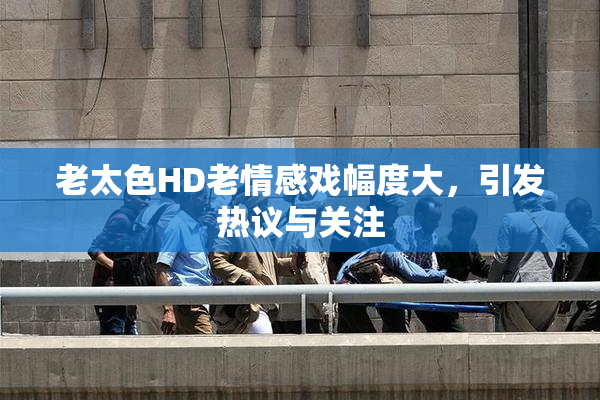 老太色HD老情感戏幅度大，引发热议与关注
