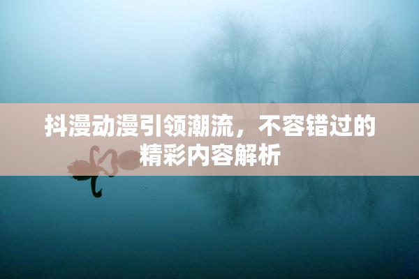 抖漫动漫引领潮流，不容错过的精彩内容解析