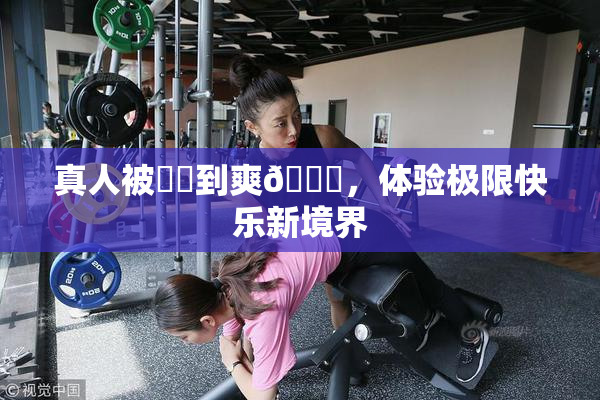 真人被❌‌到爽🔞，体验极限快乐新境界