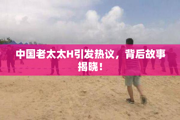 中国老太太H引发热议，背后故事揭晓！