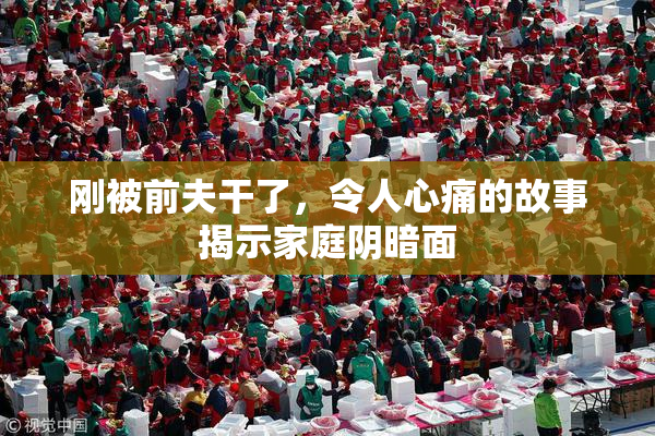刚被前夫干了，令人心痛的故事揭示家庭阴暗面