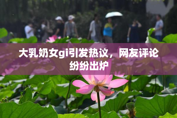 大乳奶女gi引发热议，网友评论纷纷出炉