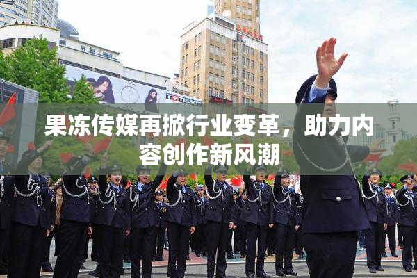 果冻传媒再掀行业变革，助力内容创作新风潮