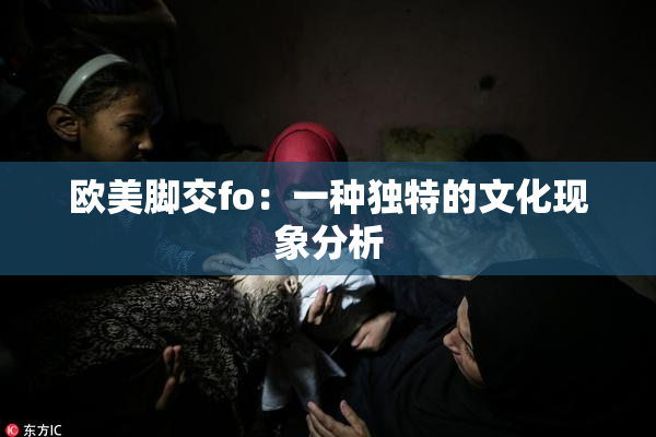 欧美脚交fo：一种独特的文化现象分析