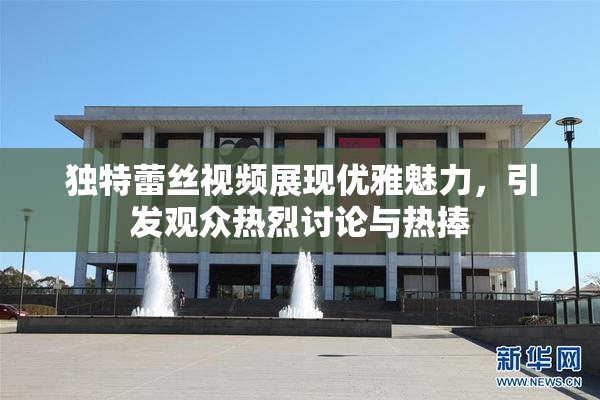 独特蕾丝视频展现优雅魅力，引发观众热烈讨论与热捧