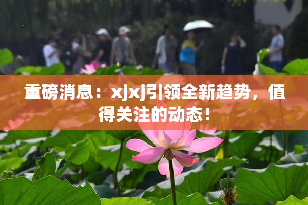 重磅消息：xjxj引领全新趋势，值得关注的动态！