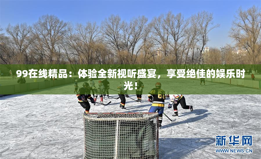 99在线精品：体验全新视听盛宴，享受绝佳的娱乐时光！