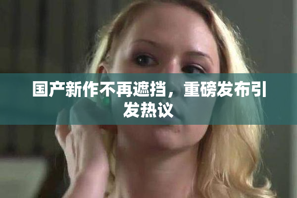 国产新作不再遮挡，重磅发布引发热议