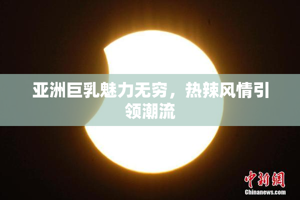 亚洲巨乳魅力无穷，热辣风情引领潮流