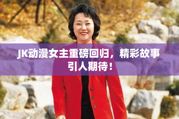 JK动漫女主重磅回归，精彩故事引人期待！