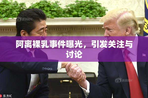阿离裸乳事件曝光，引发关注与讨论