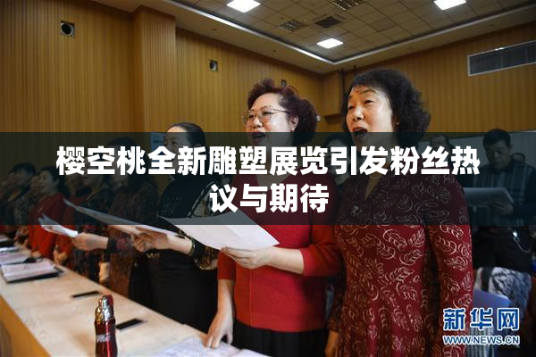 樱空桃全新雕塑展览引发粉丝热议与期待