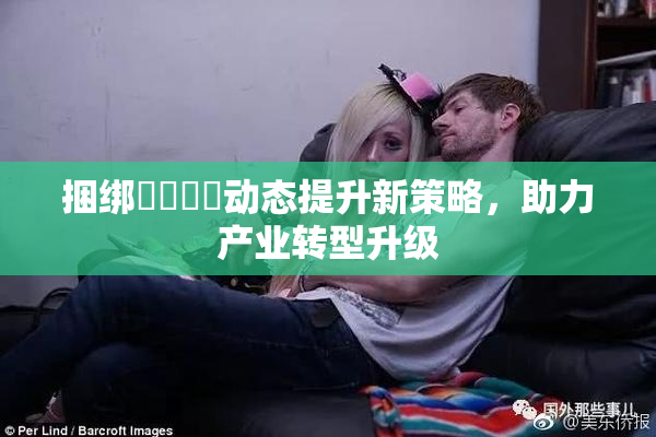 捆绑❌‌❌‌动态提升新策略，助力产业转型升级